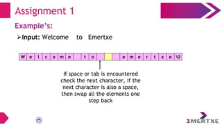 Assignment 1
Example’s:
W e l c o m e t o e m e r t x e 0
⮚Input: Welcome to Emertxe
If space or tab is encountered
check the next character, if the
next character is also a space,
then swap all the elements one
step back
 