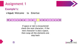 Assignment 1
Example’s:
W e l c o m e t o e m e r t x e 0
⮚Input: Welcome to Emertxe
If space or tab is encountered
check the next character, if the
next character is also a space,
then swap all the elements one
step back
 