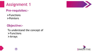 Assignment 1
Pre-requisites:-
⮚Functions
⮚Pointers
Objective:-
To understand the concept of
⮚Functions
⮚Arrays
 