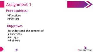 Assignment 1
Pre-requisites:-
⮚Functions
⮚Pointers
Objective:-
To understand the concept of
⮚Functions
⮚Arrays
⮚Pointers
 
