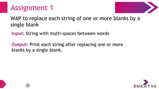 Assignment 1
WAP to replace each string of one or more blanks by a
single blank
Input: String with multi-spaces between words
Output: Print each string after replacing one or more
blanks by a single blank.
 
