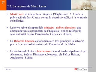 2.2.  La ruptura de Martí Luter Martí Luter  va iniciar les crítiques a l’Església el 1517 amb la publicació de  Les 95 tesis  contra la doctrina catòlica i la jerarquia eclesiàstica. Luter va rebre el suport dels  prínceps  i  nobles   alemanys , que ambicionaven les propietats de l’Església i volien reforçar la seva autoritat davant l’emperador Carles V i el Papa. La  Reforma luterana  es fonamenta en tres principis: la salvació per la fe, el sacerdoci universal i l’autoritat de la Bíblia. La doctrina de Luter o  luteranisme  es va difondre ràpidament per Alemanya, Suècia, Dinamarca, Noruega, els Països Baixos, Anglaterra i Suïssa.  07 