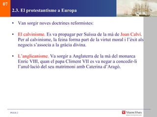 2.3. El protestantisme a Europa Van sorgir noves doctrines reformistes: El calvinisme.  Es va propagar per Suïssa de la mà de  Joan Calví . Per al calvinisme, la feina forma part de la virtut moral i l’èxit als negocis s’associa a la gràcia divina. L’anglicanisme.  Va sorgir a Anglaterra de la mà del monarca Enric VIII, quan el papa Climent VII es va negar a concedir-li l’anul·lació del seu matrimoni amb Caterina d’Aragó.  07 