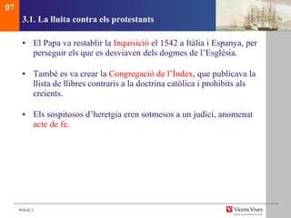 3.1. La lluita contra els protestants El Papa va restablir la  Inquisició  el 1542 a Itàlia i Espanya, per perseguir els que es desviaven dels dogmes de l’Església. També es va crear la  Congregació de l’Índex , que publicava la llista de llibres contraris a la doctrina catòlica i prohibits als creients.  Els sospitosos d’heretgia eren sotmesos a un judici, anomenat  acte de fe . 07 