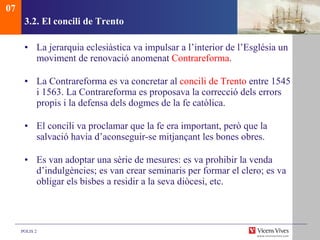 3.2.  El concili de Trento La jerarquia eclesiàstica va impulsar a l’interior de l’Església un moviment de renovació anomenat  Contrareforma . La Contrareforma es va concretar al  concili de Trento  entre 1545 i 1563. La Contrareforma es proposava la correcció dels errors propis i la defensa dels dogmes de la fe catòlica. El concili va proclamar que la fe era important, però que la salvació havia d’aconseguir-se mitjançant les bones obres.  Es van adoptar una sèrie de mesures: es va prohibir la venda d’indulgències; es van crear seminaris per formar el clero; es va obligar els bisbes a residir a la seva diòcesi, etc.  07 