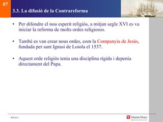 3.3.  La difusió de la Contrareforma Per difondre el nou esperit religiós, a mitjan segle XVI es va iniciar la reforma de molts ordes religiosos. També es van crear nous ordes, com la  Companyia de Jesús , fundada per sant Ignasi de Loiola el 1537. Aquest orde religiós tenia una disciplina rígida i depenia directament del Papa. 07 
