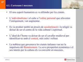 4.1. Cortesans i mecenes El nou esperit humanista es va difondre per les ciutats.  L’ individualisme  i el culte a l’ esforç personal  que afavorien l’enriquiment, van augmentar.  Es va produir també un procés de  secularització  i la religió va deixar de ser el centre de la vida cultural i espiritual. L’ideal de l’home va deixar de ser el cavaller medieval per identificar-se amb el  cortesà , més culte i refinat.  La noblesa que governava les ciutats italianes van ser la impulsora del  Renaixement . La seva prosperitat econòmica i el seu interès per la cultura els va convertir en mecenes. 07 
