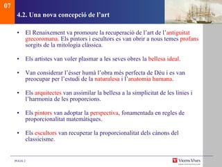 4.2. Una nova concepció de l’art El Renaixement va promoure la recuperació de l’art de l’ antiguitat   grecoromana . Els pintors i escultors es van obrir a nous temes  profans  sorgits de la mitologia clàssica. Els artistes van voler plasmar a les seves obres la  bellesa ideal . Van considerar l’ésser humà l’obra més perfecta de Déu i es van preocupar per l’estudi de la  naturalesa  i l’ anatomia humana . Els  arquitectes  van assimilar la bellesa a la simplicitat de les línies i l’harmonia de les proporcions.  Els  pintors  van adoptar la  perspectiva , fonamentada en regles de proporcionalitat matemàtiques.  Els  escultors  van recuperar la proporcionalitat dels cànons del classicisme.  07 