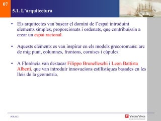 5.1.  L’arquitectura Els arquitectes van buscar el domini de l’espai introduint elements simples, proporcionats i ordenats, que contribuïssin a crear un  espai racional . Aquests elements es van inspirar en els models grecoromans: arc de mig punt, columnes, frontons, cornises i cúpules. A Florència van destacar  Filippo Brunelleschi  i  Leon Battista   Alberti , que van introduir innovacions estilístiques basades en les lleis de la geometria. 07 