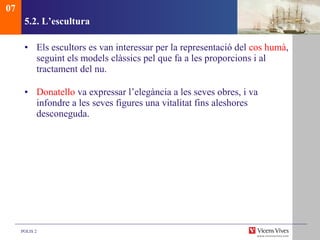 5.2.  L’escultura Els escultors es van interessar per la representació del  cos humà , seguint els models clàssics pel que fa a les proporcions i al tractament del nu.  Donatello  va expressar l’elegància a les seves obres, i va infondre a les seves figures una vitalitat fins aleshores desconeguda.  07 