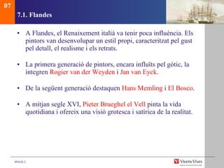 7.1.  Flandes A Flandes, el Renaixement italià va tenir poca influència. Els pintors van desenvolupar un estil propi, caracteritzat pel gust pel detall, el realisme i els retrats.  La primera generació de pintors, encara influïts pel gòtic, la integren  Rogier van der Weyden  i  Jan van Eyck . De la següent generació destaquen  Hans Memling  i  El Bosco . A mitjan segle XVI,  Pieter Brueghel el Vell  pinta la vida quotidiana i ofereix una visió grotesca i satírica de la realitat. 07 