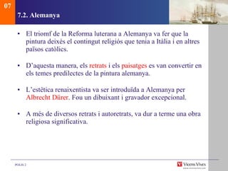 7.2. Alemanya El triomf de la Reforma luterana a Alemanya va fer que la pintura deixés el contingut religiós que tenia a Itàlia i en altres països catòlics.  D’aquesta manera, els  retrats  i els  paisatges  es van convertir en els temes predilectes de la pintura alemanya. L’estètica renaixentista va ser introduïda a Alemanya per  Albrecht Dürer . Fou un dibuixant i gravador excepcional. A més de diversos retrats i autoretrats, va dur a terme una obra religiosa significativa. 07 