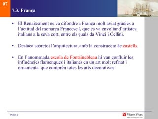 7.3.  França El Renaixement es va difondre a França molt aviat gràcies a l’actitud del monarca Francesc I, que es va envoltar d’artistes italians a la seva cort, entre els quals da Vinci i Cellini. Destaca sobretot l’arquitectura, amb la construcció de  castells . En l’anomenada  escola de Fontainebleau  hi van confluir les influències flamenques i italianes en un art molt refinat i ornamental que comprèn totes les arts decoratives. 07 