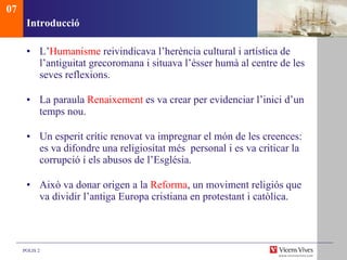 Introducci ó L’ Humanisme  reivindicava l’herència cultural i artística de l’antiguitat grecoromana i situava l’ésser humà al centre de les seves reflexions.  La paraula  Renaixement  es va crear per evidenciar l’inici d’un temps nou.  Un esperit crític renovat va impregnar el món de les creences: es va difondre una religiositat més  personal i es va criticar la corrupció i els abusos de l’Església.  Això va donar origen a la  Reforma , un moviment religiós que va dividir l’antiga Europa cristiana en protestant i catòlica. 07 