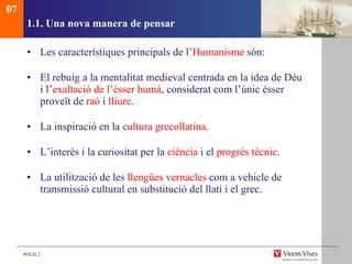 1.1. Una nova manera de pensar Les característiques principals de l’ Humanisme  són: El rebuig a la mentalitat medieval centrada en la idea de Déu i l’ exaltació de l’ésser humà , considerat com l’únic ésser proveït de  raó  i  lliure . La inspiració en la  cultura grecollatina . L’interès i la curiositat per la  ciència  i el  progrés tècnic . La utilització de les  llengües vernacles  com a vehicle de transmissió cultural en substitució del llatí i el grec.  07 