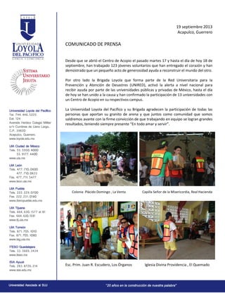 19 septiembre 2013
Acapulco, Guerrero
COMUNICADO DE PRENSA
Desde que se abrió el Centro de Acopio el pasado martes 17 y hasta el día de hoy 18 de
septiembre, han trabajado 123 jóvenes voluntarios que han entregado el corazón y han
demostrado que un pequeño acto de generosidad ayuda a reconstruir el mundo del otro.
Por otro lado la Brigada Loyola que forma parte de la Red Universitaria para la
Prevención y Atención de Desastres (UNIRED), activó la alerta a nivel nacional para
recibir ayuda por parte de las universidades públicas y privadas de México, hasta el día
de hoy se han unido a la causa y han confirmado la participación de 13 universidades con
un Centro de Acopio en su respectivos campus.
La Universidad Loyola del Pacífico y su Brigada agradecen la participación de todas las
personas que aportan su granito de arena y que juntos como comunidad que somos
saldremos avante con la firme convicción de que trabajando en equipo se logran grandes
resultados, teniendo siempre presente “En todo amar y servir”.
Colonia Plácido Domingo , La Venta Capilla Señor de la Misericordia, Real Hacienda
Esc. Prim. Juan R. Escudero, Los Órganos Iglesia Divina Providencia , El Quemado
 
