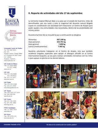 II. Reporte de actividades del día 17 de septiembre
La tormenta tropical Manuel dejó a su paso por el estado de Guerrero, miles de
damnificados, por esa razón y ante la magnitud del desastre natural Brigada
Loyola en coordinación con Sociedad Civil instauraron un Centro de Acopio para
poder ayudar a las comunidades más necesitadas, dentro de las posibilidades del
mismo centro.
Durante el primer día se recaudó lo que a continuación se desglosa
Alimentos: 497.108 kg
Aseo personal: 323.791 kg
Aseo general: 7.690 kg
Sueros (medicamentos): 7.902 kg
Nuestros voluntarios trabajaron en el Centro de Acopio, sino que también
acudieron brigadas especiales para apoyar al albergue ubicado en el Centro
Internacional Acapulco, ya sea para realizar actividades recreativas con los niños
o para apoyar al ejército en las demás labores.
 