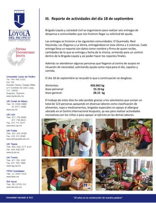 III. Reporte de actividades del día 18 de septiembre
Brigada Loyola y sociedad civil se organizaron para realizar seis entregas de
despensa a comunidades que nos hicieron llegar su solicitud de ayuda.
Las entregas se hicieron a las siguientes comunidades: El Quemado, Real
Hacienda, Los Órganos y La Venta, entregándose en ésta última a 3 colonias. Cada
entrega lleva un reporte con datos como nombre y firma de quien recibe,
cantidades de lo que se entrega y fecha de la misma, sirviendo para un control
dentro de la Brigada Loyola y así poder hacer los reportes finales.
Además se atendieron algunas personas que llegaron al centro de acopio en
situación de necesidad, solicitando ayuda como ropa para el día, zapatos y
comida.
El día 18 de septiembre se recaudó lo que a continuación se desglosa:
Alimentos: 426.662 kg
Aseo personal: 55.33 kg
Aseo general: 28.15 kg
El trabajo de estos días ha sido posible gracias a los voluntarios que suman un
total de 123 personas apoyando en diversas labores como clasificación de
alimentos, ropa y medicamentos, brigadas especiales en apoyo al albergue
ubicado en el Centro Internacional Acapulco, ya sea para realizar actividades
recreativas con los niños o para apoyar al ejército en las demás labores.
 