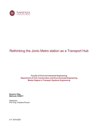 Rethinking the Jonio Metro station as a Transport Hub
Faculty of Civil and Industrial Engineering
Department of Civil, Construction and Environmental Engineering
Master Degree in Transport Systems Engineering
Buyanov Oleg
Matricola 1838671
Supervisor
Prof. Eng. Cristiana Piccioni
A.Y. 2019-2020
 