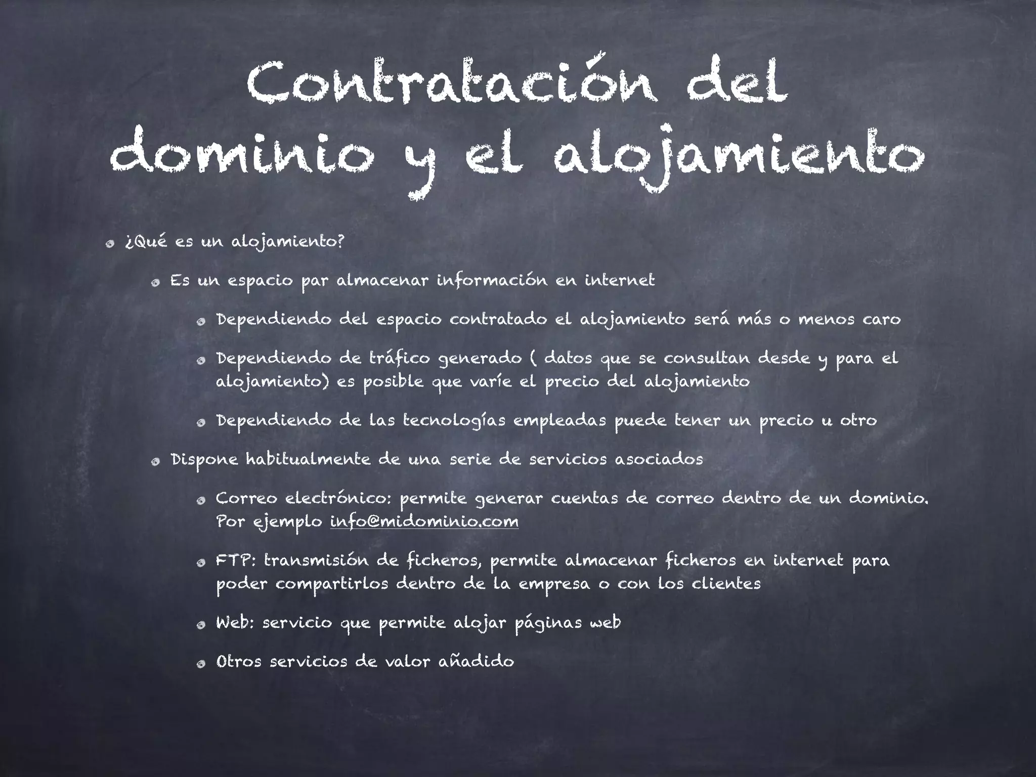 Contratación del
dominio y el alojamiento
¿Qué es un alojamiento?
Es un espacio par almacenar información en internet
Dependiendo del espacio contratado el alojamiento será más o menos caro
Dependiendo de tráfico generado ( datos que se consultan desde y para el
alojamiento) es posible que varíe el precio del alojamiento
Dependiendo de las tecnologías empleadas puede tener un precio u otro
Dispone habitualmente de una serie de servicios asociados
Correo electrónico: permite generar cuentas de correo dentro de un dominio.
Por ejemplo info@midominio.com
FTP: transmisión de ficheros, permite almacenar ficheros en internet para
poder compartirlos dentro de la empresa o con los clientes
Web: servicio que permite alojar páginas web
Otros servicios de valor añadido
 