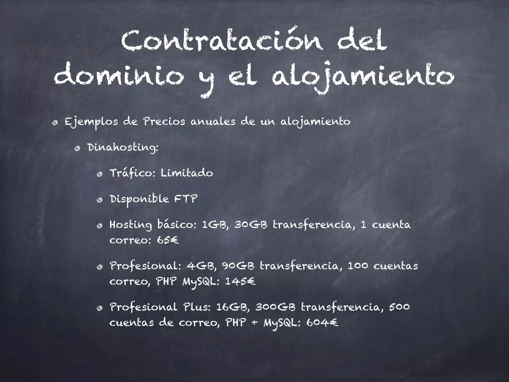 Contratación del
dominio y el alojamiento
Ejemplos de Precios anuales de un alojamiento
Dinahosting:
Tráfico: Limitado
Disponible FTP
Hosting básico: 1GB, 30GB transferencia, 1 cuenta
correo: 65€
Profesional: 4GB, 90GB transferencia, 100 cuentas
correo, PHP MySQL: 145€
Profesional Plus: 16GB, 300GB transferencia, 500
cuentas de correo, PHP + MySQL: 604€
 