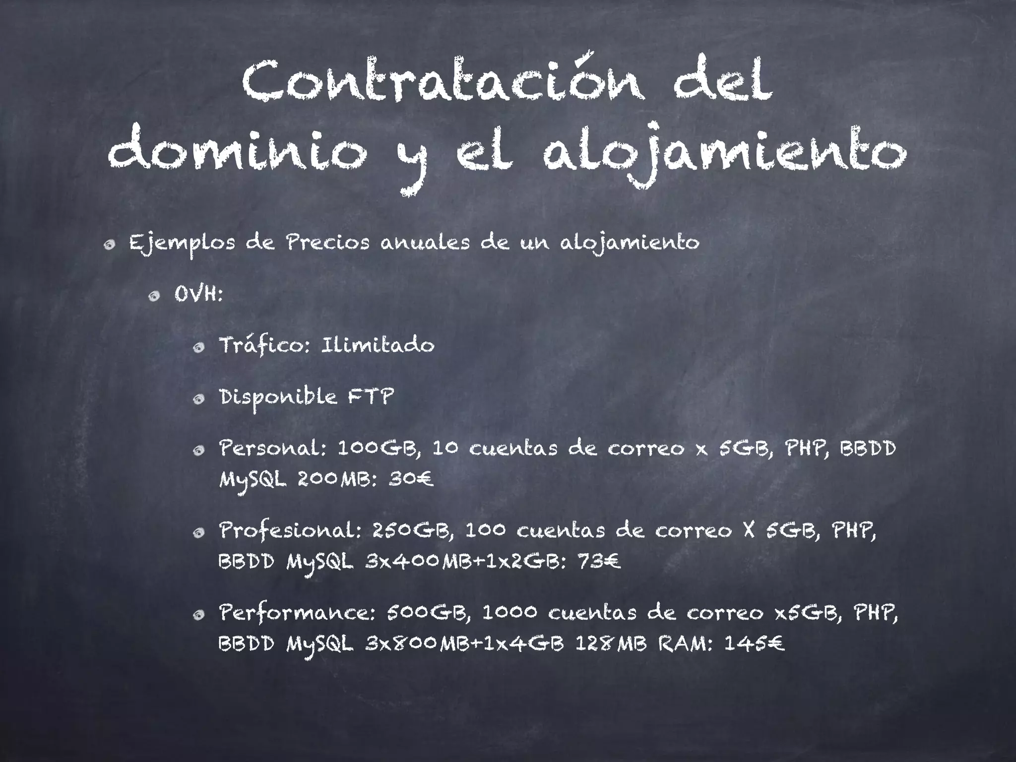 Contratación del
dominio y el alojamiento
Ejemplos de Precios anuales de un alojamiento
OVH:
Tráfico: Ilimitado
Disponible FTP
Personal: 100GB, 10 cuentas de correo x 5GB, PHP, BBDD
MySQL 200MB: 30€
Profesional: 250GB, 100 cuentas de correo X 5GB, PHP,
BBDD MySQL 3x400MB+1x2GB: 73€
Performance: 500GB, 1000 cuentas de correo x5GB, PHP,
BBDD MySQL 3x800MB+1x4GB 128MB RAM: 145€
 