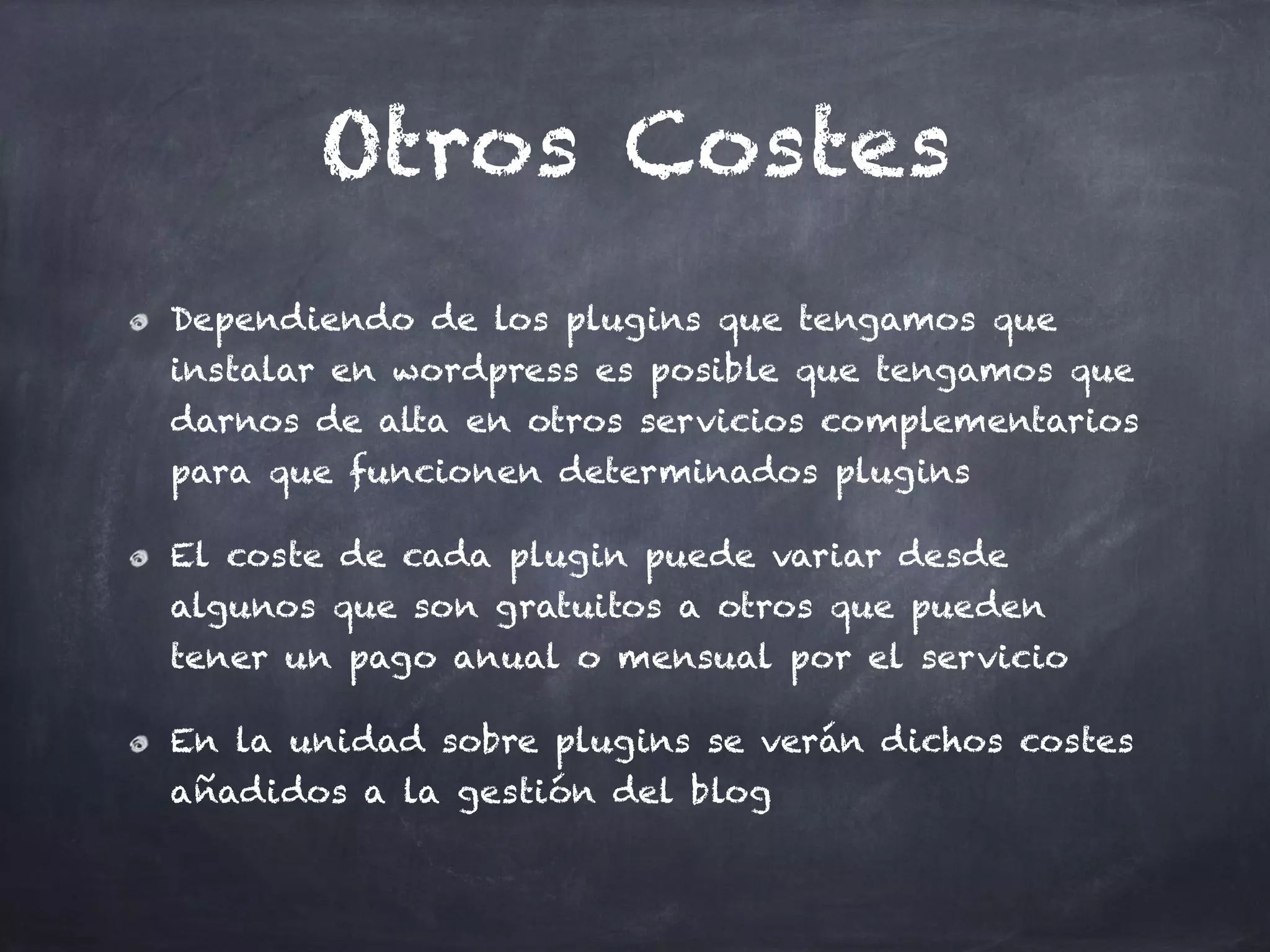 Otros Costes
Dependiendo de los plugins que tengamos que
instalar en wordpress es posible que tengamos que
darnos de alta en otros servicios complementarios
para que funcionen determinados plugins
El coste de cada plugin puede variar desde
algunos que son gratuitos a otros que pueden
tener un pago anual o mensual por el servicio
En la unidad sobre plugins se verán dichos costes
añadidos a la gestión del blog
 