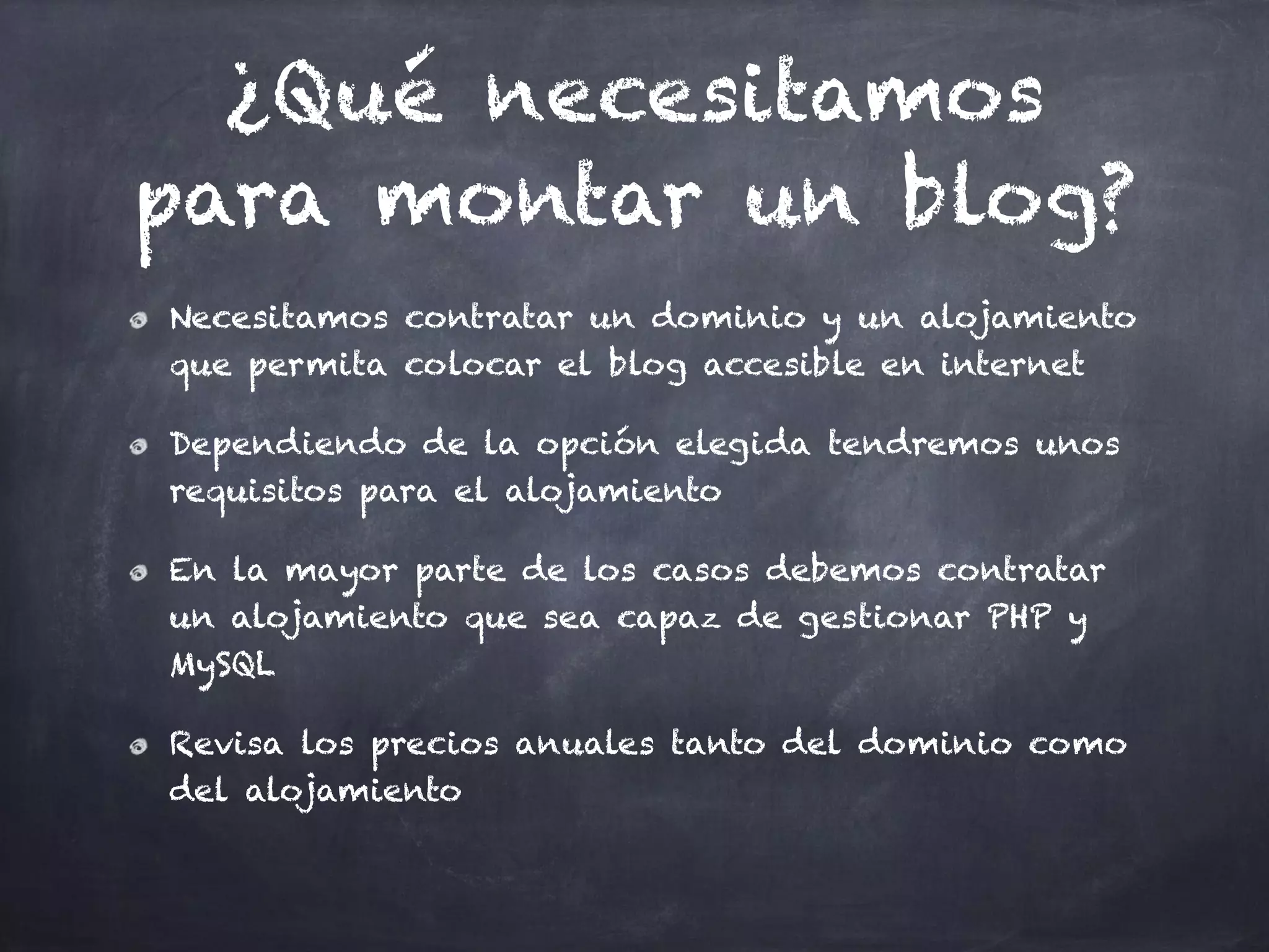 ¿Qué necesitamos
para montar un blog?
Necesitamos contratar un dominio y un alojamiento
que permita colocar el blog accesible en internet
Dependiendo de la opción elegida tendremos unos
requisitos para el alojamiento
En la mayor parte de los casos debemos contratar
un alojamiento que sea capaz de gestionar PHP y
MySQL
Revisa los precios anuales tanto del dominio como
del alojamiento
 