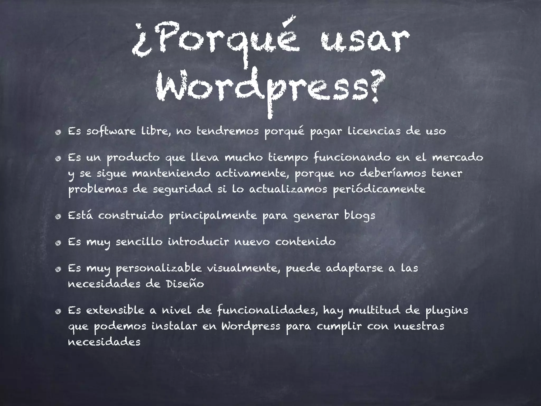 ¿Porqué usar
Wordpress?
Es software libre, no tendremos porqué pagar licencias de uso
Es un producto que lleva mucho tiempo funcionando en el mercado
y se sigue manteniendo activamente, porque no deberíamos tener
problemas de seguridad si lo actualizamos periódicamente
Está construido principalmente para generar blogs
Es muy sencillo introducir nuevo contenido
Es muy personalizable visualmente, puede adaptarse a las
necesidades de Diseño
Es extensible a nivel de funcionalidades, hay multitud de plugins
que podemos instalar en Wordpress para cumplir con nuestras
necesidades
 