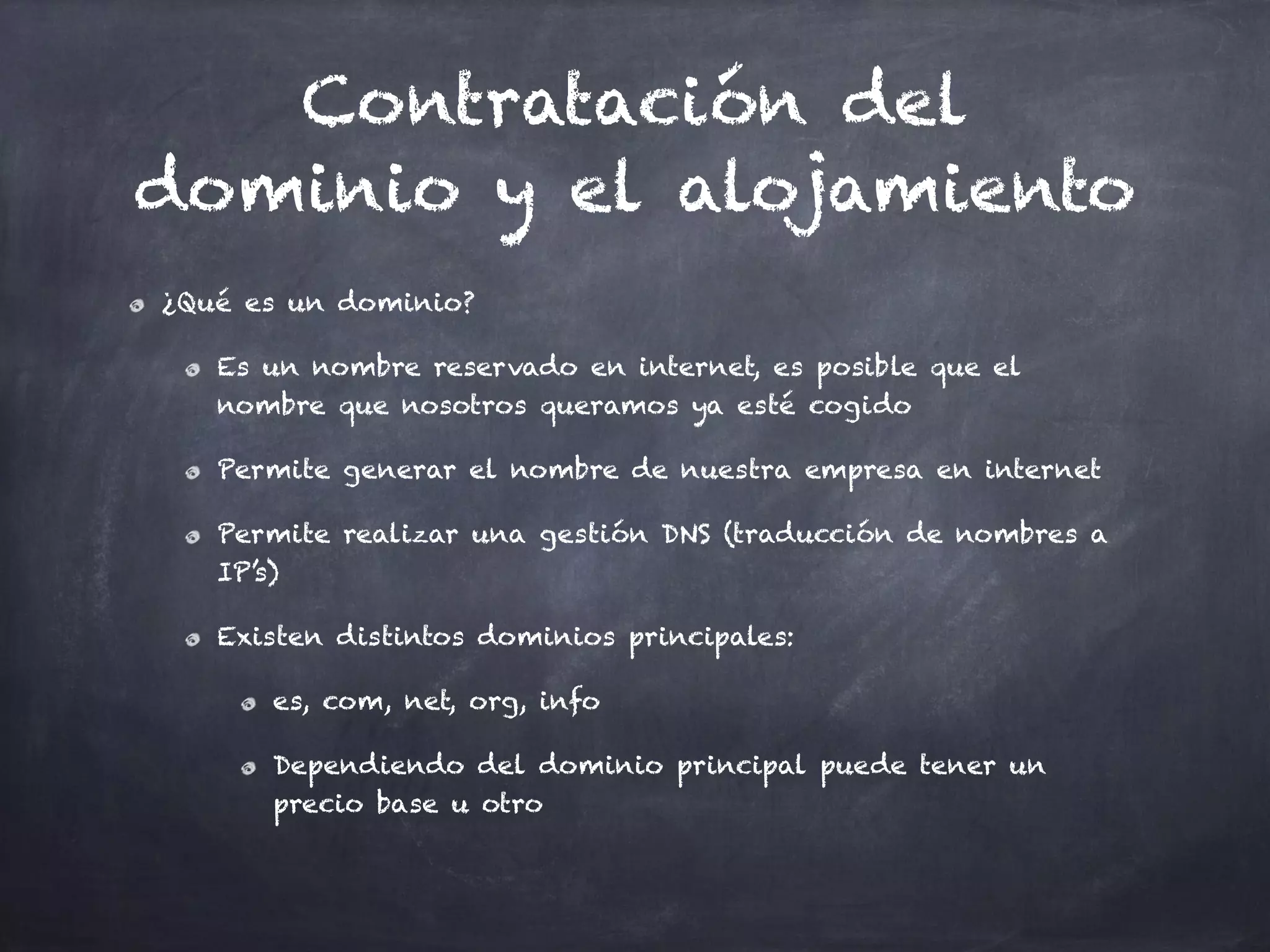 Contratación del
dominio y el alojamiento
¿Qué es un dominio?
Es un nombre reservado en internet, es posible que el
nombre que nosotros queramos ya esté cogido
Permite generar el nombre de nuestra empresa en internet
Permite realizar una gestión DNS (traducción de nombres a
IP’s)
Existen distintos dominios principales:
es, com, net, org, info
Dependiendo del dominio principal puede tener un
precio base u otro
 