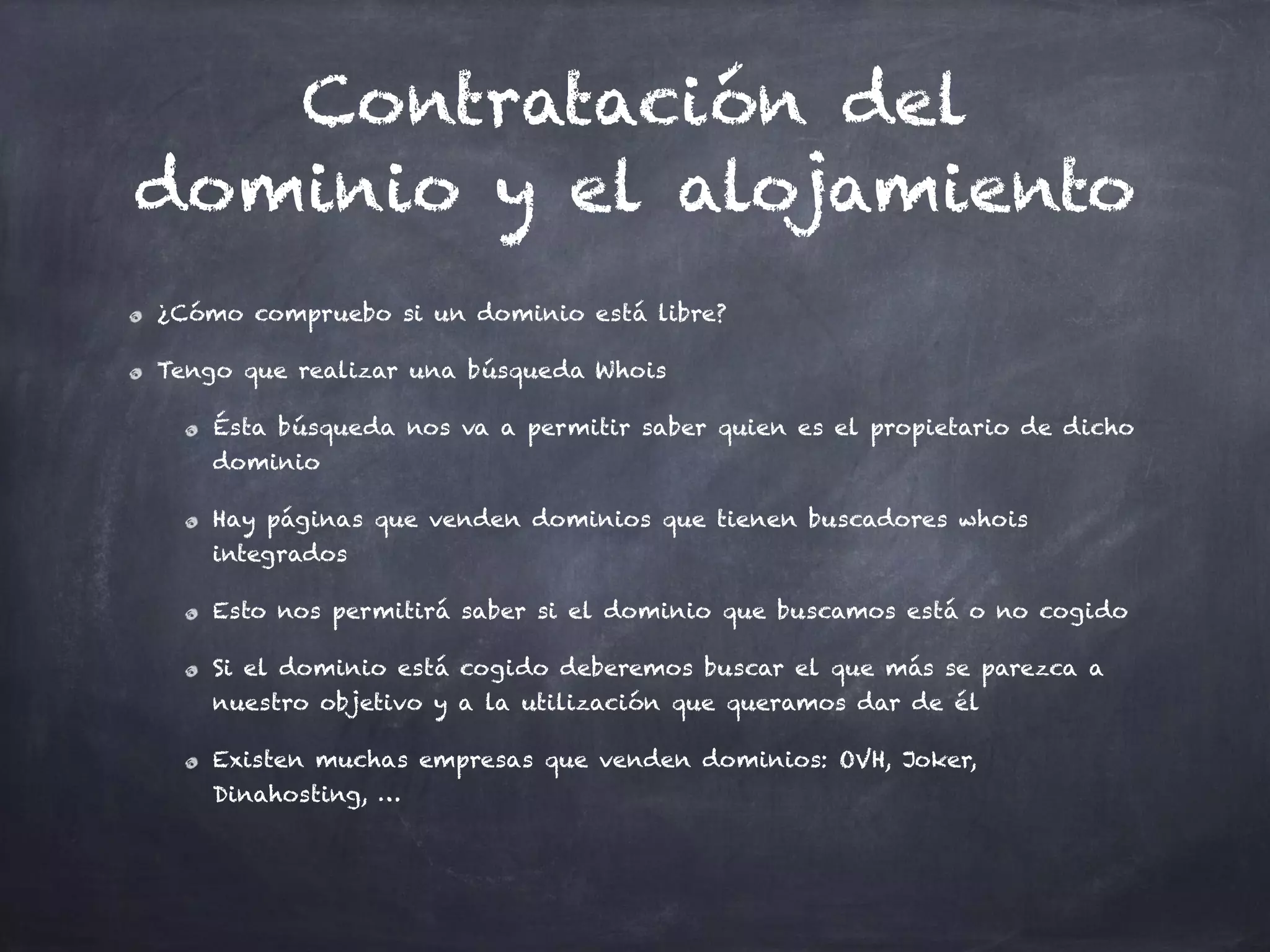 Contratación del
dominio y el alojamiento
¿Cómo compruebo si un dominio está libre?
Tengo que realizar una búsqueda Whois
Ésta búsqueda nos va a permitir saber quien es el propietario de dicho
dominio
Hay páginas que venden dominios que tienen buscadores whois
integrados
Esto nos permitirá saber si el dominio que buscamos está o no cogido
Si el dominio está cogido deberemos buscar el que más se parezca a
nuestro objetivo y a la utilización que queramos dar de él
Existen muchas empresas que venden dominios: OVH, Joker,
Dinahosting, …
 