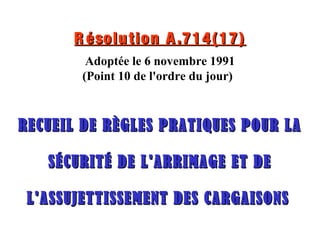 R ésolution A.714(17)R ésolution A.714(17)
Adoptée le 6 novembre 1991
(Point 10 de l'ordre du jour)
RECUEIL DE RÈGLES PRATIQUES POUR LARECUEIL DE RÈGLES PRATIQUES POUR LA
SÉCURITÉ DE L'ARRIMAGE ET DESÉCURITÉ DE L'ARRIMAGE ET DE
L'ASSUJETTISSEMENT DES CARGAISONSL'ASSUJETTISSEMENT DES CARGAISONS
 