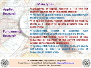 Dr. Arindam Sarkar , Department of Geography
Purash Kanpur Haridas Nandi College Website: https://pkhnm.ac.in/
Email ID: arindam.srkr1@gmail.com
Main types
Applied
Research
 Objectives of applied research is to find out
scientific solution for an immediate problem.
 Purpose of applied studies is closely associated with
the solution of specific problems.
 In applied studies, research objectives are fixed by
clients as a solution to specific problems they are
experiencing.
Fundamental
Research
 Fundamental research is associated with
generalization and with the formulation of a theory.
 Fundamental studies relate to creation of new
knowledge or expansion of the current knowledge
without any concerns to applicability.
 Fundamental studies, on the other hand, are usually
self-initiated in order to expand the levels of
knowledge in certain areas.
 