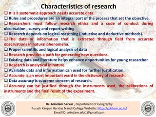 Dr. Arindam Sarkar , Department of Geography
Purash Kanpur Haridas Nandi College Website: https://pkhnm.ac.in/
Email ID: arindam.srkr1@gmail.com
Characteristics of research
 It is a systematic approach needs accurate data.
 Rules and procedures are an integral part of the process that set the objective.
 Researchers must follow research ethics and a code of conduct during
observation , survey and report writing.
 Research depends on logical reasoning (inductive and deductive methods).
 The data or information that is extracted through field from accurate
observations in natural phenomena.
 Proper scientific and logical analysis of data
 Research provides a path for generating new questions.
 Existing data and literature helps enhance opportunities for young researcher.
 Research is analytical in nature.
 Available data and information can used for further justification.
 Accurate is an most important ward in the dictionary of research.
 Data accuracy is supreme concern of research.
 Accuracy can be justified through the instruments used, the calibrations of
instruments and the final result of the experiment.
 