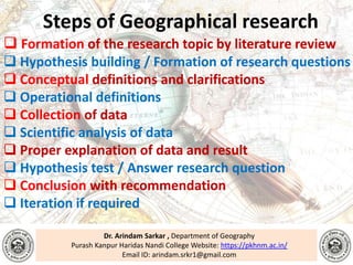Dr. Arindam Sarkar , Department of Geography
Purash Kanpur Haridas Nandi College Website: https://pkhnm.ac.in/
Email ID: arindam.srkr1@gmail.com
Steps of Geographical research
 Formation of the research topic by literature review
 Hypothesis building / Formation of research questions
 Conceptual definitions and clarifications
 Operational definitions
 Collection of data
 Scientific analysis of data
 Proper explanation of data and result
 Hypothesis test / Answer research question
 Conclusion with recommendation
 Iteration if required
 