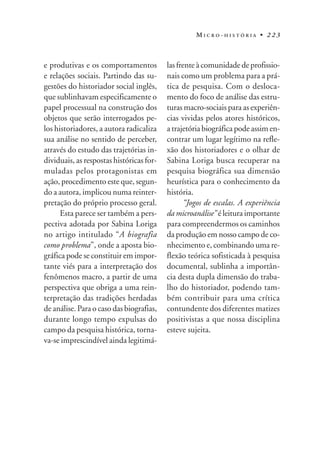 MICRO-HISTÓRIA • 223



e produtivas e os comportamentos          las frente à comunidade de profissio-
e relações sociais. Partindo das su-      nais como um problema para a prá-
gestões do historiador social inglês,     tica de pesquisa. Com o desloca-
que sublinhavam especificamente o         mento do foco de análise das estru-
papel processual na construção dos        turas macro-sociais para as experiên-
objetos que serão interrogados pe-        cias vividas pelos atores históricos,
los historiadores, a autora radicaliza    a trajetória biográfica pode assim en-
sua análise no sentido de perceber,       contrar um lugar legítimo na refle-
através do estudo das trajetórias in-     xão dos historiadores e o olhar de
dividuais, as respostas históricas for-   Sabina Loriga busca recuperar na
muladas pelos protagonistas em            pesquisa biográfica sua dimensão
ação, procedimento este que, segun-       heurística para o conhecimento da
do a autora, implicou numa reinter-       história.
pretação do próprio processo geral.              “Jogos de escalas. A experiência
      Esta parece ser também a pers-      da microanálise” é leitura importante
pectiva adotada por Sabina Loriga         para compreendermos os caminhos
no artigo intitulado “A biografia         da produção em nosso campo de co-
como problema”, onde a aposta bio-        nhecimento e, combinando uma re-
gráfica pode se constituir em impor-      flexão teórica sofisticada à pesquisa
tante viés para a interpretação dos       documental, sublinha a importân-
fenômenos macro, a partir de uma          cia desta dupla dimensão do traba-
perspectiva que obriga a uma rein-        lho do historiador, podendo tam-
terpretação das tradições herdadas        bém contribuir para uma crítica
de análise. Para o caso das biografias,   contundente dos diferentes matizes
durante longo tempo expulsas do           positivistas a que nossa disciplina
campo da pesquisa histórica, torna-       esteve sujeita.
va-se imprescindível ainda legitimá-
 