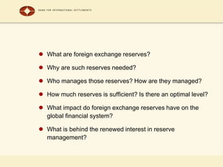  What are foreign exchange reserves?
 Why are such reserves needed?
 Who manages those reserves? How are they managed?
 How much reserves is sufficient? Is there an optimal level?
 What impact do foreign exchange reserves have on the
global financial system?
 What is behind the renewed interest in reserve
management?
 