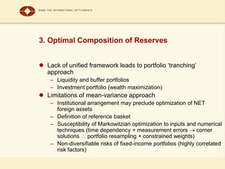 3. Optimal Composition of Reserves
 Lack of unified framework leads to portfolio ‘tranching’
approach
– Liquidity and buffer portfolios
– Investment portfolio (wealth maximization)
 Limitations of mean-variance approach
– Institutional arrangement may preclude optimization of NET
foreign assets
– Definition of reference basket
– Susceptibility of Markowitzian optimization to inputs and numerical
techniques (time dependency + measurement errors  corner
solutions  portfolio resampling + constrained weights)
– Non-diversifiable risks of fixed-income portfolios (highly correlated
risk factors)
 