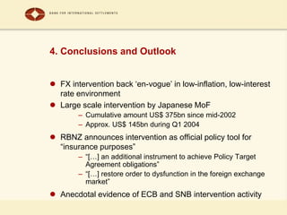 4. Conclusions and Outlook
 FX intervention back ‘en-vogue’ in low-inflation, low-interest
rate environment
 Large scale intervention by Japanese MoF
– Cumulative amount US$ 375bn since mid-2002
– Approx. US$ 145bn during Q1 2004
 RBNZ announces intervention as official policy tool for
“insurance purposes”
– “[…] an additional instrument to achieve Policy Target
Agreement obligations”
– “[…] restore order to dysfunction in the foreign exchange
market”
 Anecdotal evidence of ECB and SNB intervention activity
 