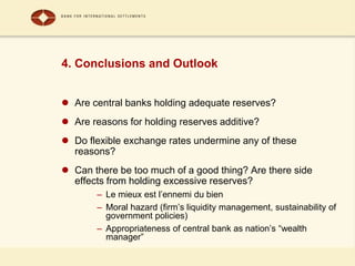 4. Conclusions and Outlook
 Are central banks holding adequate reserves?
 Are reasons for holding reserves additive?
 Do flexible exchange rates undermine any of these
reasons?
 Can there be too much of a good thing? Are there side
effects from holding excessive reserves?
– Le mieux est l’ennemi du bien
– Moral hazard (firm’s liquidity management, sustainability of
government policies)
– Appropriateness of central bank as nation’s “wealth
manager”
 
