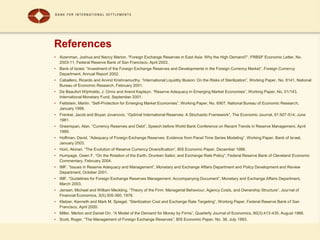 References
• Aizenman, Joshua and Nancy Marion. “Foreign Exchange Reserves in East Asia: Why the High Demand?”, FRBSF Economic Letter, No.
2003-11, Federal Reserve Bank of San Francisco, April 2003.
• Bank of Israel. “Investment of the Foreign Exchange Reserves and Developments in the Foreign Currency Market”, Foreign Currency
Department, Annual Report 2002.
• Caballero, Ricardo and Arvind Krishnamurthy. “International Liquidity Illusion: On the Risks of Sterilization”, Working Paper, No. 8141, National
Bureau of Economic Research, February 2001.
• De Beaufort Wijnholds, J. Onno and Arend Kapteyn. “Reserve Adequacy in Emerging Market Economies”, Working Paper, No. 01/143,
International Monetary Fund, September 2001.
• Feldstein, Martin. “Self-Protection for Emerging Market Economies”, Working Paper, No. 6907, National Bureau of Economic Research,
January 1999.
• Frenkel, Jacob and Boyan Jovanovic. “Optimal International Reserves: A Stochastic Framework”, The Economic Journal, 91:507-514, June
1981.
• Greenspan, Alan. “Currency Reserves and Debt”, Speech before World Bank Conference on Recent Trends in Reserve Management, April
1999.
• Hoffman, David. “Adequacy of Foreign Exchange Reserves: Evidence from Panel Time Series Modeling”, Working Paper, Bank of Israel,
January 2003.
• Horii, Akinari. “The Evolution of Reserve Currency Diversification”, BIS Economic Paper, December 1986.
• Humpage, Owen F. “On the Rotation of the Earth, Drunken Sailor, and Exchange Rate Policy”, Federal Reserve Bank of Cleveland Economic
Commentary, February 2004.
• IMF. “Issues in Reserve Adequacy and Management”, Monetary and Exchange Affairs Department and Policy Development and Review
Department, October 2001.
• IMF. “Guidelines for Foreign Exchange Reserves Management: Accompanying Document”, Monetary and Exchange Affairs Department,
March 2003.
• Jensen, Michael and William Meckling. “Theory of the Firm: Managerial Behaviour, Agency Costs, and Ownership Structure”, Journal of
Financial Economics, 3(5):305-360, 1976.
• Kletzer, Kenneth and Mark M. Spiegel. “Sterilization Cost and Exchange Rate Targeting”, Working Paper, Federal Reserve Bank of San
Francisco, April 2000.
• Miller, Merton and Daniel Orr. “A Model of the Demand for Money by Firms”, Quarterly Journal of Economics, 80(3):413-435, August 1966.
• Scott, Roger. “The Management of Foreign Exchange Reserves”, BIS Economic Paper, No. 38, July 1993.
 