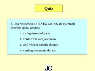 3. Una resistencia de 6.8 kW con 5% de tolerancia
tiene los sgtes. colores:
a. azul-gris-rojo-dorado
b. verde-violeta-rojo-dorado
c. azul-violeta-naranja-dorado
d. verde-gris-naranja-dorado
Quiz
 