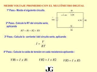 MEDIR VOLTAJE PROMEDIO CON EL MULTÍMETRO DIGITAL
V
I
R24,7K
R1
3,3K
R3
1K
18V
1º Paso.- Monte el siguiente circuito.
2º Paso.- Calcule la RT del circuito serie,
aplicando
321 RRRRT 
3º Paso.- Calcule la corriente I del circuito serie, aplicando
RT
V
I 
4º Paso.- Calcule la caída de tensión en cada resistencia aplicando :
11 RxIVR  22 RxIVR  33 RxIVR 
 