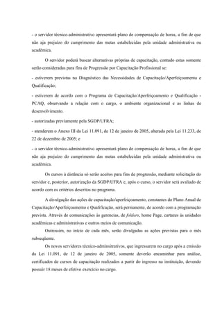 - o servidor técnico-administrativo apresentará plano de compensação de horas, a fim de que
não aja prejuízo do cumprimento das metas estabelecidas pela unidade administrativa ou
acadêmica.
O servidor poderá buscar alternativas próprias de capacitação, contudo estas somente
serão consideradas para fins de Progressão por Capacitação Profissional se:
- estiverem previstas no Diagnóstico das Necessidades de Capacitação/Aperfeiçoamento e
Qualificação;
- estiverem de acordo com o Programa de Capacitação/Aperfeiçoamento e Qualificação -
PCAQ, observando a relação com o cargo, o ambiente organizacional e as linhas de
desenvolvimento.
- autorizadas previamente pela SGDP/UFRA;
- atenderem o Anexo III da Lei 11.091, de 12 de janeiro de 2005, alterada pela Lei 11.233, de
22 de dezembro de 2005; e
- o servidor técnico-administrativo apresentará plano de compensação de horas, a fim de que
não aja prejuízo do cumprimento das metas estabelecidas pela unidade administrativa ou
acadêmica.
Os cursos à distância só serão aceitos para fins de progressão, mediante solicitação do
servidor e, posterior, autorização da SGDP/UFRA e, após o curso, o servidor será avaliado de
acordo com os critérios descritos no programa.
A divulgação das ações de capacitação/aperfeiçoamento, constantes do Plano Anual de
Capacitação/Aperfeiçoamento e Qualificação, será permanente, de acordo com a programação
prevista. Através de comunicações às gerencias, de folders, home Page, cartazes às unidades
acadêmicas e administrativas e outros meios de comunicação.
Outrossim, no início de cada mês, serão divulgadas as ações previstas para o mês
subseqüente.
Os novos servidores técnico-adminsitrativos, que ingressarem no cargo após a emissão
da Lei 11.091, de 12 de janeiro de 2005, somente deverão encaminhar para análise,
certificados de cursos de capacitação realizados a partir do ingresso na instituição, devendo
possuir 18 meses de efetivo exercício no cargo.
 