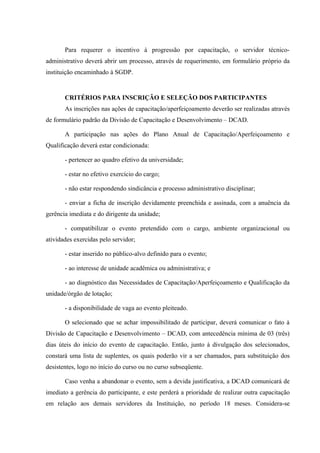 Para requerer o incentivo à progressão por capacitação, o servidor técnico-
administrativo deverá abrir um processo, através de requerimento, em formulário próprio da
instituição encaminhado à SGDP.
CRITÉRIOS PARA INSCRIÇÃO E SELEÇÃO DOS PARTICIPANTES
As inscrições nas ações de capacitação/aperfeiçoamento deverão ser realizadas através
de formulário padrão da Divisão de Capacitação e Desenvolvimento – DCAD.
A participação nas ações do Plano Anual de Capacitação/Aperfeiçoamento e
Qualificação deverá estar condicionada:
- pertencer ao quadro efetivo da universidade;
- estar no efetivo exercício do cargo;
- não estar respondendo sindicância e processo administrativo disciplinar;
- enviar a ficha de inscrição devidamente preenchida e assinada, com a anuência da
gerência imediata e do dirigente da unidade;
- compatibilizar o evento pretendido com o cargo, ambiente organizacional ou
atividades exercidas pelo servidor;
- estar inserido no público-alvo definido para o evento;
- ao interesse de unidade acadêmica ou administrativa; e
- ao diagnóstico das Necessidades de Capacitação/Aperfeiçoamento e Qualificação da
unidade/órgão de lotação;
- a disponibilidade de vaga ao evento pleiteado.
O selecionado que se achar impossibilitado de participar, deverá comunicar o fato à
Divisão de Capacitação e Desenvolvimento – DCAD, com antecedência mínima de 03 (três)
dias úteis do início do evento de capacitação. Então, junto à divulgação dos selecionados,
constará uma lista de suplentes, os quais poderão vir a ser chamados, para substituição dos
desistentes, logo no início do curso ou no curso subseqüente.
Caso venha a abandonar o evento, sem a devida justificativa, a DCAD comunicará de
imediato a gerência do participante, e este perderá a prioridade de realizar outra capacitação
em relação aos demais servidores da Instituição, no período 18 meses. Considera-se
 