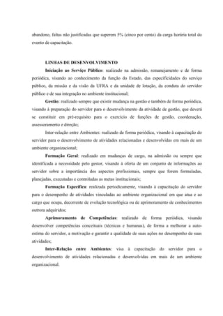 abandono, faltas não justificadas que superem 5% (cinco por cento) da carga horária total do
evento de capacitação.
LINHAS DE DESENVOLVIMENTO
Iniciação ao Serviço Público: realizado na admissão, remanejamento e de forma
periódica, visando ao conhecimento da função do Estado, das especificidades do serviço
público, da missão e da visão da UFRA e da unidade de lotação, da conduta do servidor
público e de sua integração no ambiente institucional;
Gestão: realizado sempre que existir mudança na gestão e também de forma periódica,
visando à preparação do servidor para o desenvolvimento da atividade de gestão, que deverá
se constituir em pré-requisito para o exercício de funções de gestão, coordenação,
assessoramento e direção;
Inter-relação entre Ambientes: realizado de forma periódica, visando à capacitação do
servidor para o desenvolvimento de atividades relacionadas e desenvolvidas em mais de um
ambiente organizacional;
Formação Geral: realizado em mudanças de cargo, na admissão ou sempre que
identificada a necessidade pelo gestor, visando à oferta de um conjunto de informações ao
servidor sobre a importância dos aspectos profissionais, sempre que forem formuladas,
planejadas, executadas e controladas as metas institucionais;
Formação Específica: realizada periodicamente, visando à capacitação do servidor
para o desempenho de atividades vinculadas ao ambiente organizacional em que atua e ao
cargo que ocupa, decorrente de evolução tecnológica ou de aprimoramento de conhecimentos
outrora adquiridos;
Aprimoramento de Competências: realizado de forma periódica, visando
desenvolver competências conceituais (técnicas e humanas), de forma a melhorar a auto-
estima do servidor, a motivação e garantir a qualidade de suas ações no desempenho de suas
atividades;
Inter-Relação entre Ambientes: visa à capacitação do servidor para o
desenvolvimento de atividades relacionadas e desenvolvidas em mais de um ambiente
organizacional.
 
