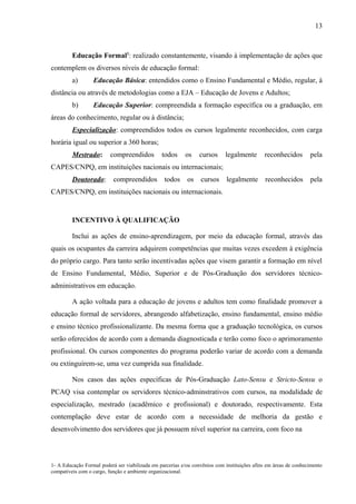 13
Educação Formal1
: realizado constantemente, visando à implementação de ações que
contemplem os diversos níveis de educação formal:
a) Educação Básica: entendidos como o Ensino Fundamental e Médio, regular, à
distância ou através de metodologias como a EJA – Educação de Jovens e Adultos;
b) Educação Superior: compreendida a formação específica ou a graduação, em
áreas do conhecimento, regular ou à distância;
Especialização: compreendidos todos os cursos legalmente reconhecidos, com carga
horária igual ou superior a 360 horas;
Mestrado: compreendidos todos os cursos legalmente reconhecidos pela
CAPES/CNPQ, em instituições nacionais ou internacionais;
Doutorado: compreendidos todos os cursos legalmente reconhecidos pela
CAPES/CNPQ, em instituições nacionais ou internacionais.
INCENTIVO À QUALIFICAÇÃO
Inclui as ações de ensino-aprendizagem, por meio da educação formal, através das
quais os ocupantes da carreira adquirem competências que muitas vezes excedem à exigência
do próprio cargo. Para tanto serão incentivadas ações que visem garantir a formação em nível
de Ensino Fundamental, Médio, Superior e de Pós-Graduação dos servidores técnico-
administrativos em educação.
A ação voltada para a educação de jovens e adultos tem como finalidade promover a
educação formal de servidores, abrangendo alfabetização, ensino fundamental, ensino médio
e ensino técnico profissionalizante. Da mesma forma que a graduação tecnológica, os cursos
serão oferecidos de acordo com a demanda diagnosticada e terão como foco o aprimoramento
profissional. Os cursos componentes do programa poderão variar de acordo com a demanda
ou extinguirem-se, uma vez cumprida sua finalidade.
Nos casos das ações específicas de Pós-Graduação Lato-Sensu e Stricto-Sensu o
PCAQ visa contemplar os servidores técnico-adminstrativos com cursos, na modalidade de
especialização, mestrado (acadêmico e profissional) e doutorado, respectivamente. Esta
contemplação deve estar de acordo com a necessidade de melhoria da gestão e
desenvolvimento dos servidores que já possuem nível superior na carreira, com foco na
1- A Educação Formal poderá ser viabilizada em parcerias e/ou convênios com instituições afins em áreas de conhecimento
compatíveis com o cargo, função e ambiente organizacional.
 