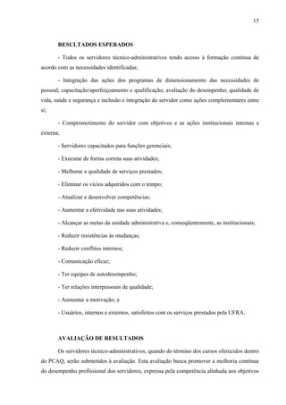 15
RESULTADOS ESPERADOS
- Todos os servidores técnico-administrativos tendo acesso à formação contínua de
acordo com as necessidades identificadas;
- Integração das ações dos programas de dimensionamento das necessidades de
pessoal; capacitação/aperfeiçoamento e qualificação; avaliação do desempenho; qualidade de
vida, saúde e segurança e inclusão e integração do servidor como ações complementares entre
si;
- Comprometimento do servidor com objetivos e as ações institucionais internas e
externa;
- Servidores capacitados para funções gerenciais;
- Executar de forma correta suas atividades;
- Melhorar a qualidade de serviços prestados;
- Eliminar os vícios adquiridos com o tempo;
- Atualizar e desenvolver competências;
- Aumentar a efetividade nas suas atividades;
- Alcançar as metas da unidade administrativa e, conseqüentemente, as institucionais;
- Reduzir resistências às mudanças;
- Reduzir conflitos internos;
- Comunicação eficaz;
- Ter equipes de autodesempenho;
- Ter relações interpessoais de qualidade;
- Aumentar a motivação; e
- Usuários, internos e externos, satisfeitos com os serviços prestados pela UFRA.
AVALIAÇÃO DE RESULTADOS
Os servidores técnico-administrativos, quando do término dos cursos oferecidos dentro
do PCAQ, serão submetidos à avaliação. Esta avaliação busca promover a melhoria contínua
do desempenho profissional dos servidores, expressa pela competência alinhada aos objetivos
 