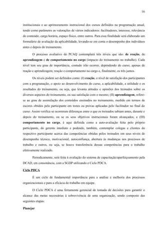 16
institucionais e ao aprimoramento instrucional dos cursos definidos na programação anual,
tendo como parâmetro as valorações de vários indicadores: facilitadores, interesse, relevância
do conteúdo, carga horária, espaço físico, entre outros. Para essa finalidade será elaborado um
formulário de avaliação da aplicabilidade, levando-se em conta o desempenho dos indivíduos
antes e depois do treinamento.
O processo avaliativo do PCAQ contemplará três níveis que são: de reação, de
aprendizagem e de comportamento no cargo (impacto do treinamento no trabalho). Cada
nível tem seu grau de importância, contudo irão ocorrer, dependendo do curso, apenas de
reação e aprendizagem; reação e comportamento no cargo e, finalmente, os três juntos.
Os níveis podem ser definidos como: (I) reação, o nível de satisfação dos participantes
com a programação, o apoio ao desenvolvimento do curso, a aplicabilidade, a utilidade e os
resultados do treinamento, ou seja, que levanta atitudes e opiniões dos treinados sobre os
diversos aspectos do treinamento, ou sua satisfação com o mesmo; (II) aprendizagem, refere-
se ao grau de assimilação dos conteúdos ensinados no treinamento, medido em termos de
escores obtidos pelo participante em testes ou provas aplicadas pelo facilitador no final do
curso. Assim verifica se ocorreram diferenças entre o que os treinados sabiam antes, durante e
depois do treinamento, ou se os seus objetivos instrucionais foram alcançados; e (III)
comportamento no cargo, é aqui definida como a auto-avaliação feita pelo próprio
participante, do gerente imediato e podendo, também, contemplar colegas e clientes do
respectivo participante acerca das competências obtidas pelos treinados em seus níveis de
desempenho técnico, motivacional, autoconfiança, abertura às mudanças nos processos de
trabalho e outros, ou seja, se houve transferência dessas competências para o trabalho
efetivamente realizado.
Periodicamente, será feita à avaliação do sistema de capacitação/aperfeiçoamento pela
DCAD, em consonância, com a SGDP utilizando o Ciclo PDCA.
Ciclo PDCA
É um ciclo de fundamental importância para a análise e melhoria dos processos
organizacionais e para a eficácia do trabalho em equipe.
O Ciclo PDCA é uma ferramenta gerencial de tomada de decisões para garantir o
alcance das metas necessárias à sobrevivência de uma organização, sendo composto das
seguintes etapas:
Planejar
 