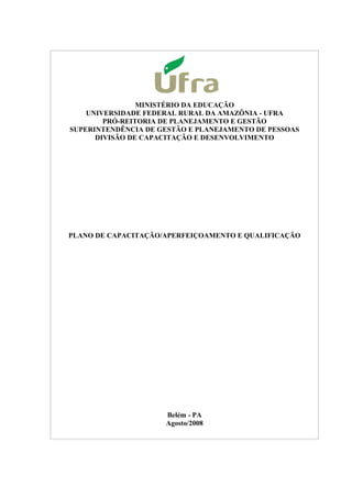 MINISTÉRIO DA EDUCAÇÃO
UNIVERSIDADE FEDERAL RURAL DA AMAZÔNIA - UFRA
PRÓ-REITORIA DE PLANEJAMENTO E GESTÃO
SUPERINTENDÊNCIA DE GESTÃO E PLANEJAMENTO DE PESSOAS
DIVISÃO DE CAPACITAÇÃO E DESENVOLVIMENTO
PLANO DE CAPACITAÇÃO/APERFEIÇOAMENTO E QUALIFICAÇÃO
Belém - PA
Agosto/2008
 